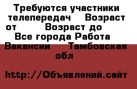 Требуются участники телепередач. › Возраст от ­ 18 › Возраст до ­ 60 - Все города Работа » Вакансии   . Тамбовская обл.